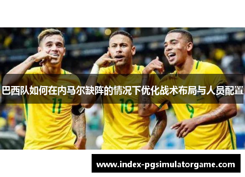 巴西队如何在内马尔缺阵的情况下优化战术布局与人员配置