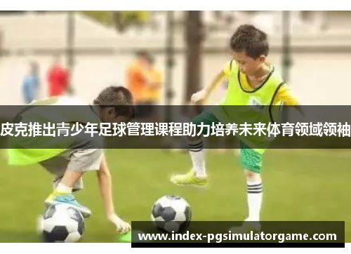 皮克推出青少年足球管理课程助力培养未来体育领域领袖