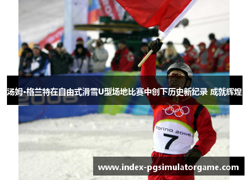 汤姆·格兰特在自由式滑雪U型场地比赛中创下历史新纪录 成就辉煌