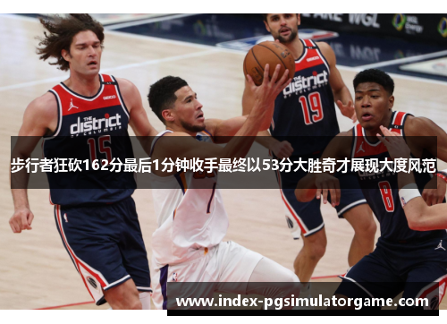 步行者狂砍162分最后1分钟收手最终以53分大胜奇才展现大度风范
