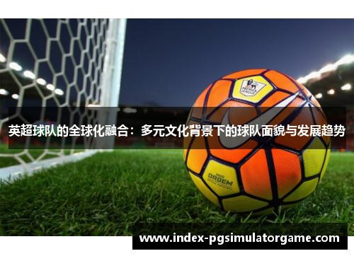 英超球队的全球化融合：多元文化背景下的球队面貌与发展趋势