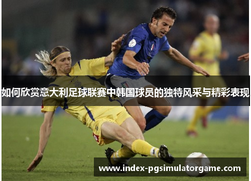 如何欣赏意大利足球联赛中韩国球员的独特风采与精彩表现