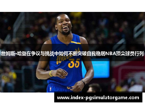 詹姆斯·哈登在争议与挑战中如何不断突破自我稳居NBA顶尖球员行列