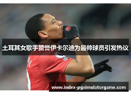 土耳其女歌手赞誉伊卡尔迪为最帅球员引发热议