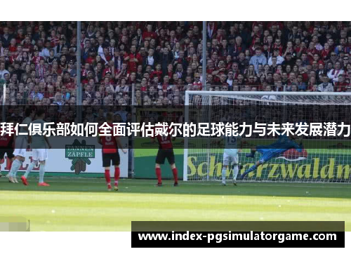拜仁俱乐部如何全面评估戴尔的足球能力与未来发展潜力