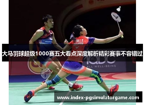 大马羽球超级1000赛五大看点深度解析精彩赛事不容错过