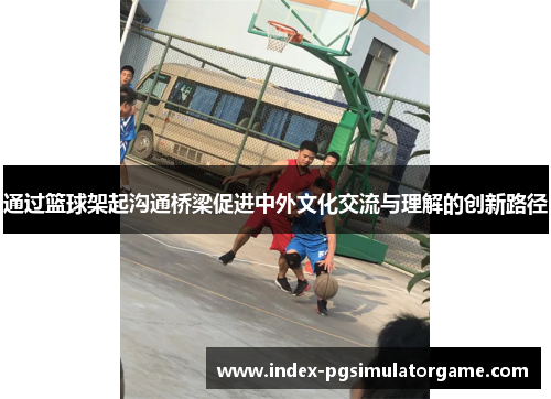 通过篮球架起沟通桥梁促进中外文化交流与理解的创新路径