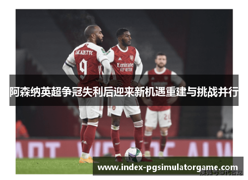 阿森纳英超争冠失利后迎来新机遇重建与挑战并行