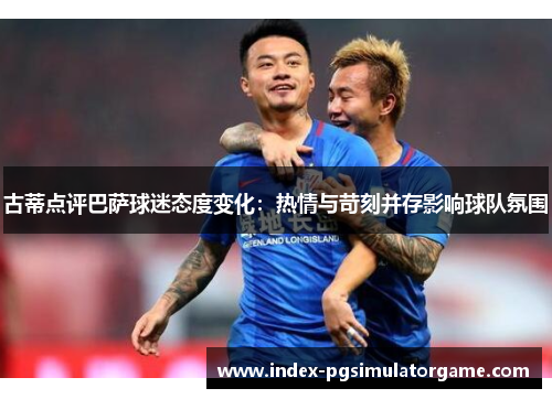 古蒂点评巴萨球迷态度变化：热情与苛刻并存影响球队氛围