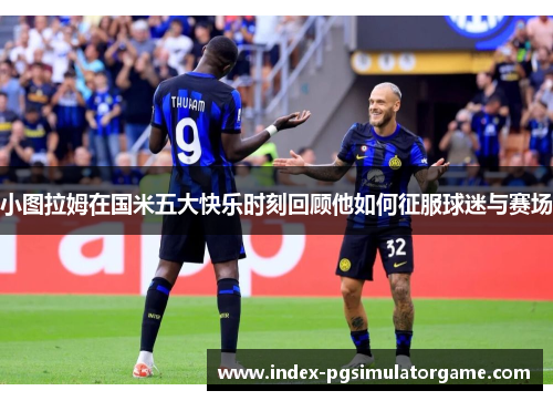 小图拉姆在国米五大快乐时刻回顾他如何征服球迷与赛场