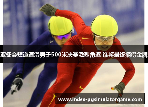 亚冬会短道速滑男子500米决赛激烈角逐 谁将最终摘得金牌