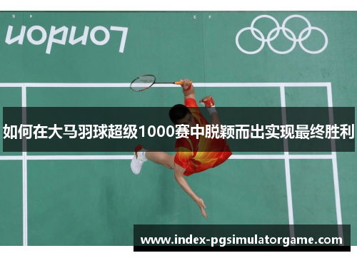如何在大马羽球超级1000赛中脱颖而出实现最终胜利