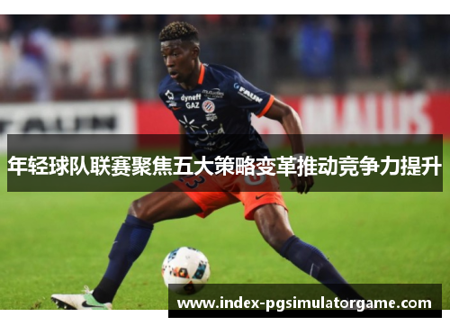 年轻球队联赛聚焦五大策略变革推动竞争力提升
