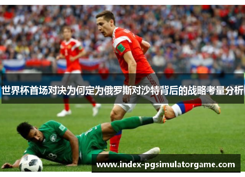 世界杯首场对决为何定为俄罗斯对沙特背后的战略考量分析