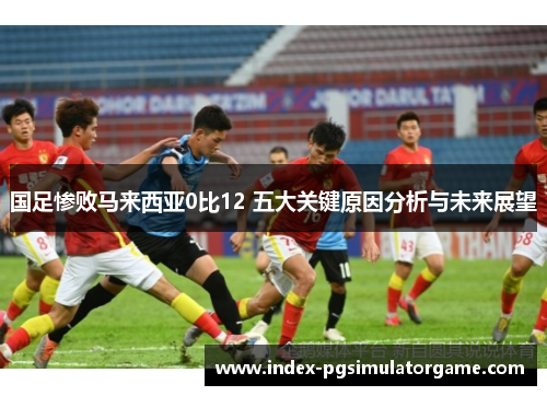 国足惨败马来西亚0比12 五大关键原因分析与未来展望