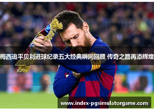 梅西追平贝利进球纪录五大经典瞬间回顾 传奇之路再添辉煌