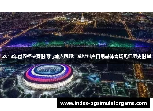 2018年世界杯决赛时间与地点回顾：莫斯科卢日尼基体育场见证历史时刻