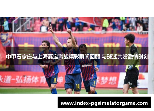 中甲石家庄与上海嘉定激战精彩瞬间回顾 与球迷共赏激情时刻