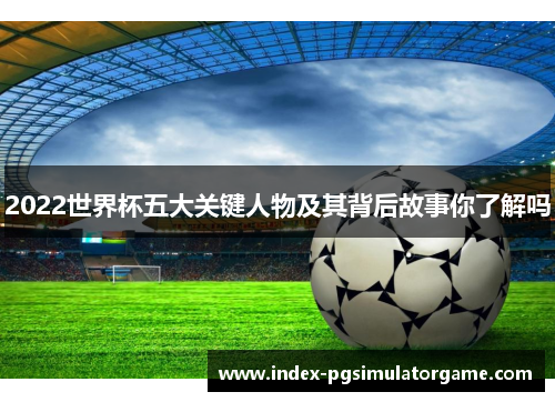 2022世界杯五大关键人物及其背后故事你了解吗