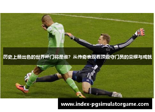 历史上最出色的世界杯门将是谁？从传奇表现看顶级守门员的荣耀与成就