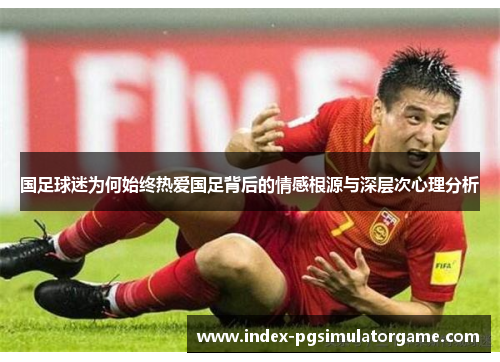 国足球迷为何始终热爱国足背后的情感根源与深层次心理分析