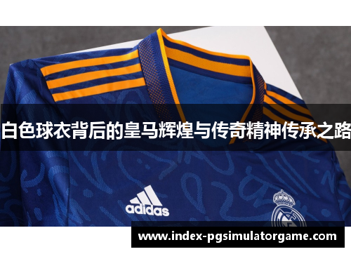 白色球衣背后的皇马辉煌与传奇精神传承之路