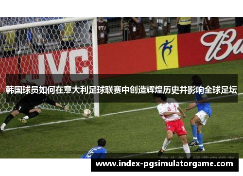 韩国球员如何在意大利足球联赛中创造辉煌历史并影响全球足坛