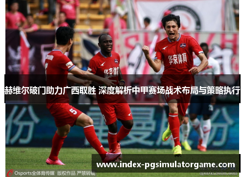 赫维尔破门助力广西取胜 深度解析中甲赛场战术布局与策略执行