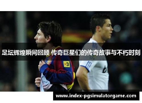 足坛辉煌瞬间回顾 传奇巨星们的传奇故事与不朽时刻