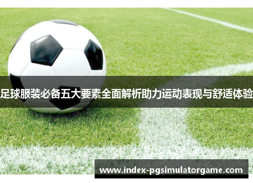 足球服装必备五大要素全面解析助力运动表现与舒适体验