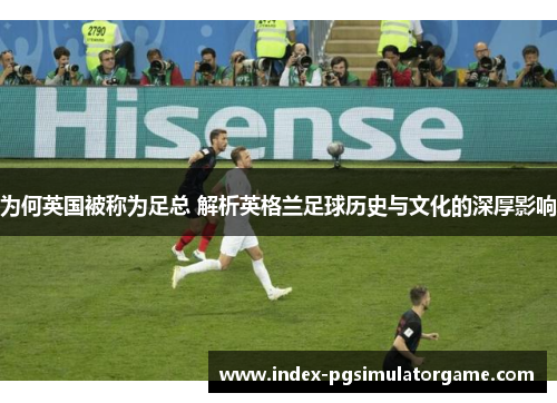 为何英国被称为足总 解析英格兰足球历史与文化的深厚影响