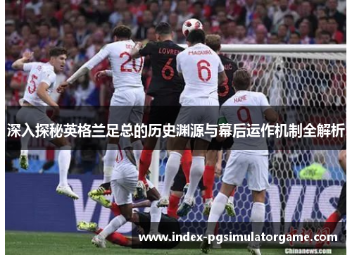 深入探秘英格兰足总的历史渊源与幕后运作机制全解析