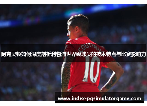 阿克灵顿如何深度剖析利物浦世界级球员的技术特点与比赛影响力