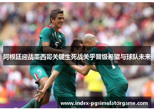 阿根廷迎战墨西哥关键生死战关乎晋级希望与球队未来