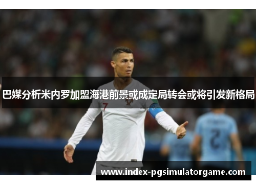 巴媒分析米内罗加盟海港前景或成定局转会或将引发新格局