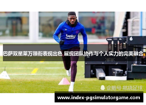 巴萨双星莱万领衔表现出色 展现团队协作与个人实力的完美融合