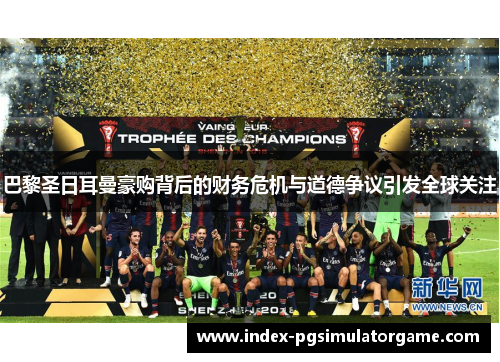 巴黎圣日耳曼豪购背后的财务危机与道德争议引发全球关注