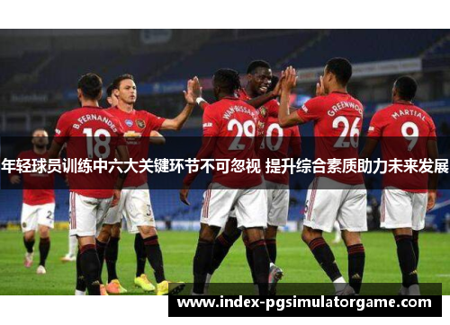 年轻球员训练中六大关键环节不可忽视 提升综合素质助力未来发展