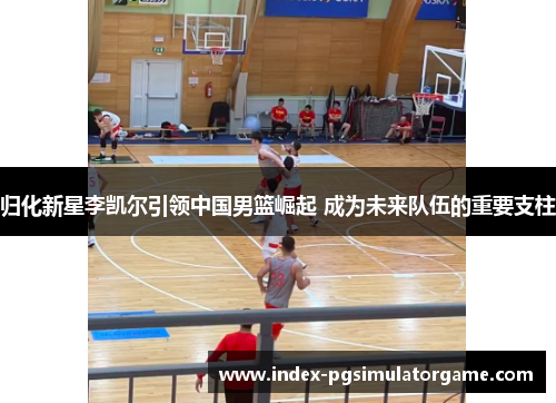 归化新星李凯尔引领中国男篮崛起 成为未来队伍的重要支柱