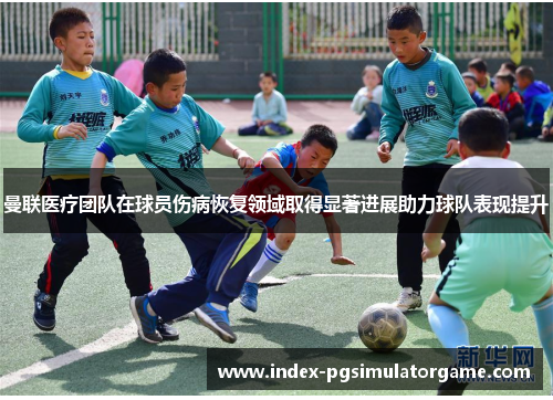 曼联医疗团队在球员伤病恢复领域取得显著进展助力球队表现提升