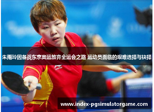朱雨玲因备战东京奥运放弃全运会之路 运动员面临的艰难选择与抉择