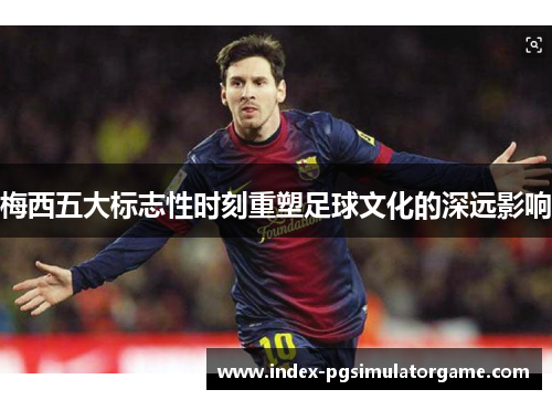 梅西五大标志性时刻重塑足球文化的深远影响