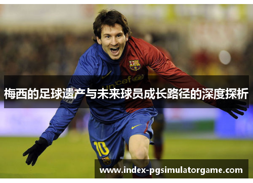梅西的足球遗产与未来球员成长路径的深度探析
