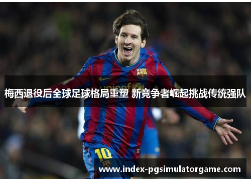 梅西退役后全球足球格局重塑 新竞争者崛起挑战传统强队