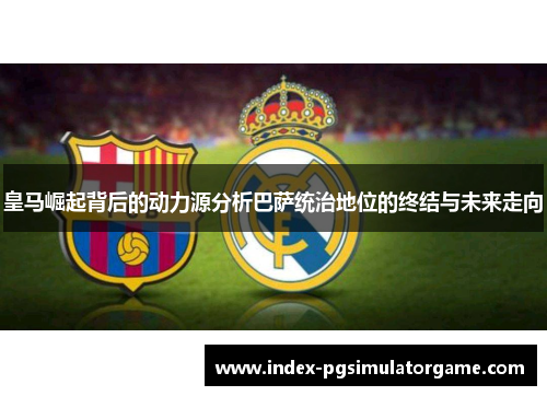 皇马崛起背后的动力源分析巴萨统治地位的终结与未来走向