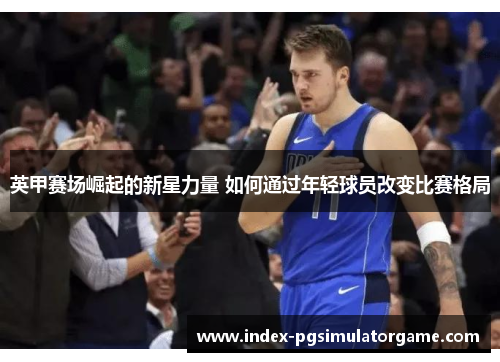 英甲赛场崛起的新星力量 如何通过年轻球员改变比赛格局