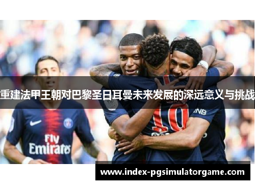 重建法甲王朝对巴黎圣日耳曼未来发展的深远意义与挑战