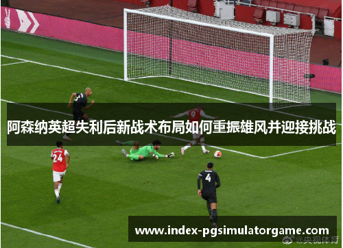 阿森纳英超失利后新战术布局如何重振雄风并迎接挑战